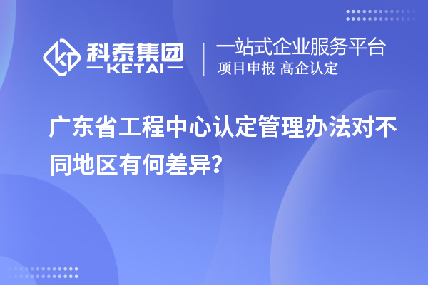 廣東省工程中心認(rèn)定管理辦法對不同地區(qū)有何差異？